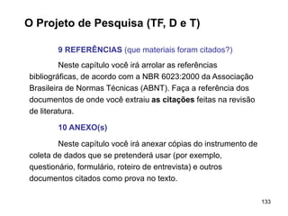 133
O Projeto de Pesquisa (TF, D e T)
9 REFERÊNCIAS (que materiais foram citados?)
Neste capítulo você irá arrolar as referências
bibliográficas, de acordo com a NBR 6023:2000 da Associação
Brasileira de Normas Técnicas (ABNT). Faça a referência dos
documentos de onde você extraiu as citações feitas na revisão
de literatura.
10 ANEXO(s)
Neste capítulo você irá anexar cópias do instrumento de
coleta de dados que se pretenderá usar (por exemplo,
questionário, formulário, roteiro de entrevista) e outros
documentos citados como prova no texto.
 