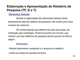 134
Elaboração e Apresentação do Relatório de
Pesquisa (TF, D e T)
Elementos Textuais
Quanto à organização dos elementos textuais (texto
propriamente dito) do relatório de pesquisa, não existe uma única
maneira de realizá-la.
Há nomenclaturas que diferem de autor para autor, de
instituição para instituição. Porém há pontos em comum, que
indicam que tais relatórios de pesquisa devem possuir os itens a
seguir:
Introdução
- Mostra claramente o propósito e o alcance do relatório;
- Indica as razões da escolha do tema;
 