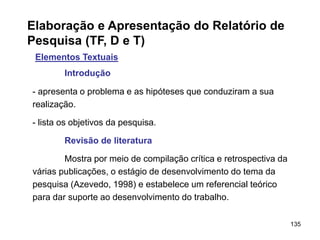 135
Elaboração e Apresentação do Relatório de
Pesquisa (TF, D e T)
Elementos Textuais
Introdução
- apresenta o problema e as hipóteses que conduziram a sua
realização.
- lista os objetivos da pesquisa.
Revisão de literatura
Mostra por meio de compilação crítica e retrospectiva da
várias publicações, o estágio de desenvolvimento do tema da
pesquisa (Azevedo, 1998) e estabelece um referencial teórico
para dar suporte ao desenvolvimento do trabalho.
 