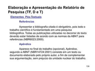 139
Elaboração e Apresentação do Relatório de
Pesquisa (TF, D e T)
Elementos Pós-Textuais
Referências
Apresentar a bibliografia citada é obrigatório, pois todo o
trabalho científico é fundamentado em uma pesquisa
bibliográfica. Todas as publicações utilizadas no decorrer do texto
deverão estar listadas de acordo com as normas da ABNT para
referências (NBR6023:2000).
Apêndice
Aparece no final do trabalho (opcional). Apêndice,
segundo a ABNT (NBR14724:2001) consiste em um texto ou
documento elaborado pelo próprio autor, a fim de complementar
sua argumentação, sem prejuízo da unidade nuclear do trabalho.
 
