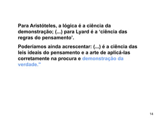 14
Para Aristóteles, a lógica é a ciência da
demonstração; (...) para Lyard é a ‘ciência das
regras do pensamento’.
Poderíamos ainda acrescentar: (...) é a ciência das
leis ideais do pensamento e a arte de aplicá-las
corretamente na procura e demonstração da
verdade."
 