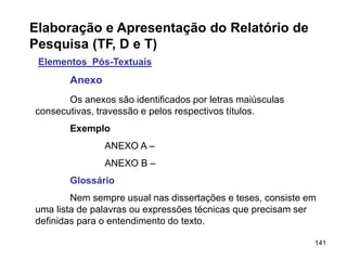 141
Elaboração e Apresentação do Relatório de
Pesquisa (TF, D e T)
Elementos Pós-Textuais
Anexo
Os anexos são identificados por letras maiúsculas
consecutivas, travessão e pelos respectivos títulos.
Exemplo
ANEXO A –
ANEXO B –
Glossário
Nem sempre usual nas dissertações e teses, consiste em
uma lista de palavras ou expressões técnicas que precisam ser
definidas para o entendimento do texto.
 