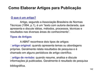 142
Como Elaborar Artigos para Publicação
O que é um artigo?
Artigo, segundo a Associação Brasileira de Normas
Técnicas (1994, p.1), é um “texto com autoria declarada, que
apresenta e discute idéias, métodos, processos, técnicas e
resultados nas diversas áreas do conhecimento”.
Tipos de Artigos
A ABNT reconhece dois tipos de artigos:
􀂄artigo original: quando apresenta temas ou abordagens
próprias. Geralmente relata resultados de pesquisa e é
chamado em alguns periódicos de artigo científico.
􀂄artigo de revisão: quando resume, analisa e discute
informações já publicadas. Geralmente é resultado de pesquisa
bibliográfica.
 