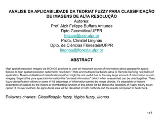 147
ANÁLISE DA APLICABILIDADE DA TEORIAT FUZZY PARA CLASSIFICAÇÃO
DE IMAGENS DE ALTA RESOLUÇÃO
Autores:
Prof. Alzir Felippe Buffara Antunes
Dpto.Geomática/UFPR
felippe@cce.ufpr.br
Profa. Christel Lingnau
Dpto. de Ciências Florestais/UFPR
lingnau@floresta.ufpr.br
ABSTRACT
High spatial resolution imagery as IKONOS provides to user an important source of information about geographic space.
Beside its high spatial resolution radiometric resolution 11bits and multispectral bands allow to Remote Sensing new fields of
application. Maximum likelihood classification method might be not useful due to the very large amount of information in such
imagery. Beyond the pure spectral information this "context information" (which often is essential) can be used together. Then,
fuzzy-classsification allows to come in full advantage of information carried by image objects. It’s adaptable to feature
description of classes by the means of membership function.In this article will be shown the feasibility of Fuzzy theory as an
option of maxver method. An agricultural area will be classified in both methods and the results compared to field check.
Palavras chaves: Classificação fuzzy, lógica fuzzy, Ikonos
 