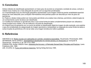 149
5- Conclusões
Ambos métodos de classificação apresentaram um baixo grau de acuraria se comparado a verdade de campo, contudo o
método fuzzy mostrou-se o mais adequado de acordo com as seguintes ponderações:
a)- A representação fuzzy da informação geográfica representada numa imagem orbital de grande variabilidade espectral
parece ser mais adequada, pois condições intermediárias entre padrões podem ser descritas por meio de graus de
pertinência;
b)- Pixels ou células mistas podem ser mensurados permitindo uma analise mais criteriosa, permitindo a determinação de
um conhecimento a priori da área a ser classificada;
c)- A análise de incertezas ou ignorâncias induz a que outras fontes de dados complementares possam ser utilizadas e
novas funções fuzzy criadas, a fim de melhorar a acuraria da classificação ;
d)- A lógica fuzzy se apresenta com um ponto de partida na classificação digital de imagem de alta resolução, pois explicita
o grau de complexidade de categorização da imagem apontando a necessidade na integração de outras fontes de dados e
outras funções de pertinência a fim de ser obter uma imagem temática de melhor qualidade..
6- Referências
AZEVEDO et al. Redes neurais com aplicações em controle emsistema especialista. Visual books. Florianópolis. 2000.
AKTINKSON, P.M & LEWIS.P.. Geoestatistical classification for remote sensing: an introduction.In: Computer &
Geosciences. Pergamon.nº 26. 361-371p. 2000
CONGALTON, Russel; GREEN, Kass. Assessing the Accuracy of Remotely Sensed Data: Principles and Practices. Lewis
Publishers,USA. 1999.
LEE, S & ZHU, Q. Fuzzy and evidence reasoning. Spring-Verlag.Germany 1995.
 