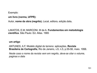 151
Exemplo:
um livro (norma, UFPR):
Autor, nome da obra (negrito). Local, editora, edição.data.
LAKATOS, E.M; MARCONI, M de A. Fundamentos em metodologia
científica. São Paulo: Ed. Atlas. 1985
um artigo
ANTUNES, A.F. Modelo digital do terreno: aplicações. Revista
Brasileira de Cartografia, Rio de Janeiro, v.9, n.5, p.55-56, maio. 1998.
Neste caso o nome da revista vem em negrito, deve-se citar o volume,
paginas e data
 