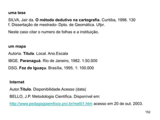 152
uma tese
SILVA, Jair da. O método dedutivo na cartografia. Curitiba, 1998. 130
f. Dissertação de mestrado- Dpto. de Geomática. Ufpr.
Neste caso citar o numero de folhas e a instituição.
um mapa
Autoria. Título. Local. Ano.Escala
IBGE. Paranaguá. Rio de Janeiro, 1982. 1:50.000
DSG. Foz do Iguaçu. Brasília, 1995. 1: 100.000
Internet
Autor.Título. Disponibilidade.Acesso (data)
BELLO, J.P. Metodologia Cientifica. Disponível em:
http://www.pedagogiaemfoco.pro.br/met01.htm acesso em 20 de out. 2003.
 