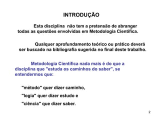 2
Qualquer aprofundamento teórico ou prático deverá
ser buscado na bibliografia sugerida no final deste trabalho.
INTRODUÇÃO
Esta disciplina não tem a pretensão de abranger
todas as questões envolvidas em Metodologia Científica.
Metodologia Científica nada mais é do que a
disciplina que "estuda os caminhos do saber", se
entendermos que:
"método" quer dizer caminho,
"logia" quer dizer estudo e
"ciência" que dizer saber.
 