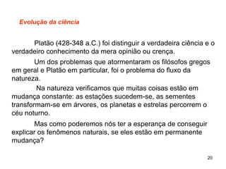20
Evolução da ciência
Platão (428-348 a.C.) foi distinguir a verdadeira ciência e o
verdadeiro conhecimento da mera opinião ou crença.
Um dos problemas que atormentaram os filósofos gregos
em geral e Platão em particular, foi o problema do fluxo da
natureza.
Na natureza verificamos que muitas coisas estão em
mudança constante: as estações sucedem-se, as sementes
transformam-se em árvores, os planetas e estrelas percorrem o
céu noturno.
Mas como poderemos nós ter a esperança de conseguir
explicar os fenômenos naturais, se eles estão em permanente
mudança?
 