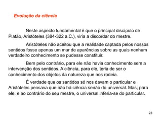 23
Evolução da ciência
Neste aspecto fundamental é que o principal discípulo de
Platão, Aristóteles (384-322 a.C.), viria a discordar do mestre.
Aristóteles não aceitou que a realidade captada pelos nossos
sentidos fosse apenas um mar de aparências sobre as quais nenhum
verdadeiro conhecimento se pudesse constituir.
Bem pelo contrário, para ele não havia conhecimento sem a
intervenção dos sentidos. A ciência, para ele, teria de ser o
conhecimento dos objetos da natureza que nos rodeia.
É verdade que os sentidos só nos davam o particular e
Aristóteles pensava que não há ciência senão do universal. Mas, para
ele, e ao contrário do seu mestre, o universal inferia-se do particular.
 