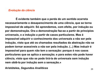 26
Evolução da ciência
É evidente também que a perda de um sentido acarreta
necessariamente o desaparecimento de uma ciência, que se torna
impossível de adquirir. Só aprendemos, com efeito, por indução ou
por demonstração. Ora a demonstração faz-se a partir de princípios
universais, e a indução a partir de casos particulares. Mas é
impossível adquirir o conhecimento dos universais a não ser pela
indução, visto que até os chamados resultados da abstração não se
podem tornar acessíveis a não ser pela indução. (...) Mas induzir é
impossível para quem não tem a sensação: porque é nos casos
particulares que se aplica a sensação; e para estes não pode haver
ciência, visto que não se pode tirá-la de universais sem indução
nem obtê-la por indução sem a sensação.»
Aristóteles, Segundos Analíticos
 