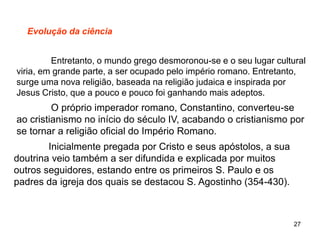 27
Evolução da ciência
Entretanto, o mundo grego desmoronou-se e o seu lugar cultural
viria, em grande parte, a ser ocupado pelo império romano. Entretanto,
surge uma nova religião, baseada na religião judaica e inspirada por
Jesus Cristo, que a pouco e pouco foi ganhando mais adeptos.
O próprio imperador romano, Constantino, converteu-se
ao cristianismo no início do século IV, acabando o cristianismo por
se tornar a religião oficial do Império Romano.
Inicialmente pregada por Cristo e seus apóstolos, a sua
doutrina veio também a ser difundida e explicada por muitos
outros seguidores, estando entre os primeiros S. Paulo e os
padres da igreja dos quais se destacou S. Agostinho (354-430).
 
