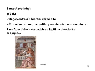 28
Santo Agostinho:
386 d.c
Relação entre a Filosofia, razão e fé
« É preciso primeiro acreditar para depois compreender »
Para Agostinho a verdadeira e legítima ciência é a
Teologia…
Boticcelli
 