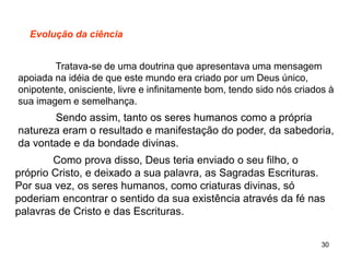 30
Evolução da ciência
Tratava-se de uma doutrina que apresentava uma mensagem
apoiada na idéia de que este mundo era criado por um Deus único,
onipotente, onisciente, livre e infinitamente bom, tendo sido nós criados à
sua imagem e semelhança.
Sendo assim, tanto os seres humanos como a própria
natureza eram o resultado e manifestação do poder, da sabedoria,
da vontade e da bondade divinas.
Como prova disso, Deus teria enviado o seu filho, o
próprio Cristo, e deixado a sua palavra, as Sagradas Escrituras.
Por sua vez, os seres humanos, como criaturas divinas, só
poderiam encontrar o sentido da sua existência através da fé nas
palavras de Cristo e das Escrituras.
 