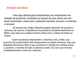 31
Evolução da ciência
Uma das diferenças fundamentais do cristianismo em
relação ao judaísmo consistia na crença de que Jesus era um
deus encarnado, coisa que o judaísmo sempre recusou e continua
a recusar.
As teorias dos antigos filósofos gregos deixaram de suscitar o
interesse de outrora. A sabedoria encontrava-se fundamentalmente na
Bíblia, pois esta era a palavra divina e Deus era o criador de todas as
coisas.
Quem quisesse compreender a natureza, teria, então, que
procurar tal conhecimento não diretamente na própria natureza, mas nas
Sagradas Escrituras. Elas é que continham o sentido da vontade divina
e, portanto, o sentido de toda a natureza criada. Era isso que merecia
verdadeiramente o nome de «ciência».
 