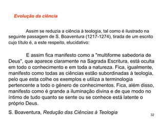 32
Evolução da ciência
Assim se reduzia a ciência à teologia, tal como é ilustrado na
seguinte passagem de S. Boaventura (1217-1274), tirada de um escrito
cujo título é, a este respeito, elucidativo:
E assim fica manifesto como a "multiforme sabedoria de
Deus", que aparece claramente na Sagrada Escritura, está oculta
em todo o conhecimento e em toda a natureza. Fica, igualmente,
manifesto como todas as ciências estão subordinadas à teologia,
pelo que esta colhe os exemplos e utiliza a terminologia
pertencente a todo o género de conhecimentos. Fica, além disso,
manifesto como é grande a iluminação divina e de que modo no
íntimo de tudo quanto se sente ou se conhece está latente o
próprio Deus.
S. Boaventura, Redução das Ciências à Teologia
 