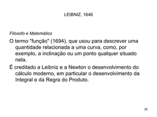 35
LEIBNIZ, 1646
Filosofo e Matemático
O termo "função" (1694), que usou para descrever uma
quantidade relacionada a uma curva, como, por
exemplo, a inclinação ou um ponto qualquer situado
nela.
É creditado a Leibniz e a Newton o desenvolvimento do
cálculo moderno, em particular o desenvolvimento da
Integral e da Regra do Produto.
 