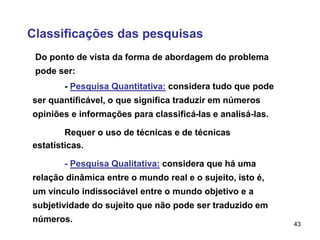 43
Classificações das pesquisas
- Pesquisa Quantitativa: considera tudo que pode
ser quantificável, o que significa traduzir em números
opiniões e informações para classificá-las e analisá-las.
Requer o uso de técnicas e de técnicas
estatísticas.
Do ponto de vista da forma de abordagem do problema
pode ser:
- Pesquisa Qualitativa: considera que há uma
relação dinâmica entre o mundo real e o sujeito, isto é,
um vínculo indissociável entre o mundo objetivo e a
subjetividade do sujeito que não pode ser traduzido em
números.
 