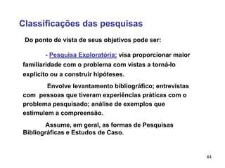 44
Classificações das pesquisas
Do ponto de vista de seus objetivos pode ser:
- Pesquisa Exploratória: visa proporcionar maior
familiaridade com o problema com vistas a torná-lo
explicito ou a construir hipóteses.
Envolve levantamento bibliográfico; entrevistas
com pessoas que tiveram experiências práticas com o
problema pesquisado; análise de exemplos que
estimulem a compreensão.
Assume, em geral, as formas de Pesquisas
Bibliográficas e Estudos de Caso.
 