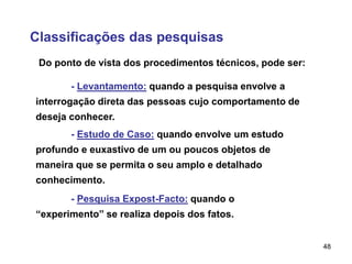 48
Classificações das pesquisas
Do ponto de vista dos procedimentos técnicos, pode ser:
- Levantamento: quando a pesquisa envolve a
interrogação direta das pessoas cujo comportamento de
deseja conhecer.
- Estudo de Caso: quando envolve um estudo
profundo e euxastivo de um ou poucos objetos de
maneira que se permita o seu amplo e detalhado
conhecimento.
- Pesquisa Expost-Facto: quando o
“experimento” se realiza depois dos fatos.
 