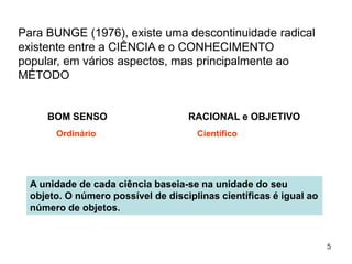 5
Para BUNGE (1976), existe uma descontinuidade radical
existente entre a CIÊNCIA e o CONHECIMENTO
popular, em vários aspectos, mas principalmente ao
MÉTODO
BOM SENSO RACIONAL e OBJETIVO
Ordinário Científico
A unidade de cada ciência baseia-se na unidade do seu
objeto. O número possível de disciplinas científicas é igual ao
número de objetos.
 