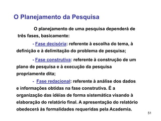 51
O Planejamento da Pesquisa
O planejamento de uma pesquisa dependerá de
três fases, basicamente:
- Fase decisória: referente à escolha do tema, à
definição e à delimitação do problema de pesquisa;
- Fase construtiva: referente à construção de um
plano de pesquisa e à execução da pesquisa
propriamente dita;
- Fase redacional: referente à análise dos dados
e informações obtidas na fase construtiva. É a
organização das idéias de forma sistemática visando à
elaboração do relatório final. A apresentação do relatório
obedecerá às formalidades requeridas pela Academia.
 