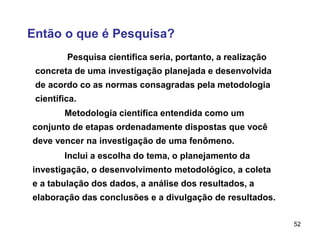 52
Então o que é Pesquisa?
Pesquisa científica seria, portanto, a realização
concreta de uma investigação planejada e desenvolvida
de acordo co as normas consagradas pela metodologia
científica.
Metodologia científica entendida como um
conjunto de etapas ordenadamente dispostas que você
deve vencer na investigação de uma fenômeno.
Inclui a escolha do tema, o planejamento da
investigação, o desenvolvimento metodológico, a coleta
e a tabulação dos dados, a análise dos resultados, a
elaboração das conclusões e a divulgação de resultados.
 