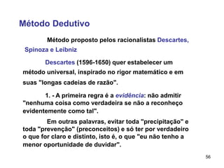 56
Método Dedutivo
Método proposto pelos racionalistas Descartes,
Spinoza e Leibniz
Descartes (1596-1650) quer estabelecer um
método universal, inspirado no rigor matemático e em
suas "longas cadeias de razão".
1. - A primeira regra é a evidência: não admitir
"nenhuma coisa como verdadeira se não a reconheço
evidentemente como tal".
Em outras palavras, evitar toda "precipitação" e
toda "prevenção" (preconceitos) e só ter por verdadeiro
o que for claro e distinto, isto é, o que "eu não tenho a
menor oportunidade de duvidar".
 