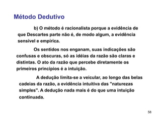 58
Método Dedutivo
b) O método é racionalista porque a evidência de
que Descartes parte não é, de modo algum, a evidência
sensível e empírica.
Os sentidos nos enganam, suas indicações são
confusas e obscuras, só as idéias da razão são claras e
distintas. O ato da razão que percebe diretamente os
primeiros princípios é a intuição.
A dedução limita-se a veicular, ao longo das belas
cadeias da razão, a evidência intuitiva das "naturezas
simples". A dedução nada mais é do que uma intuição
continuada.
 