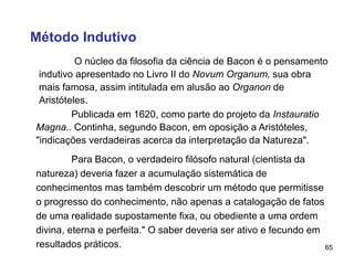 65
Método Indutivo
O núcleo da filosofia da ciência de Bacon é o pensamento
indutivo apresentado no Livro II do Novum Organum, sua obra
mais famosa, assim intitulada em alusão ao Organon de
Aristóteles.
Publicada em 1620, como parte do projeto da Instauratio
Magna.. Continha, segundo Bacon, em oposição a Aristóteles,
"indicações verdadeiras acerca da interpretação da Natureza".
Para Bacon, o verdadeiro filósofo natural (cientista da
natureza) deveria fazer a acumulação sistemática de
conhecimentos mas também descobrir um método que permitisse
o progresso do conhecimento, não apenas a catalogação de fatos
de uma realidade supostamente fixa, ou obediente a uma ordem
divina, eterna e perfeita." O saber deveria ser ativo e fecundo em
resultados práticos.
 