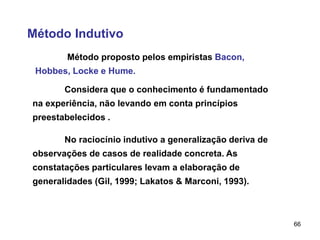 66
Método Indutivo
Método proposto pelos empiristas Bacon,
Hobbes, Locke e Hume.
Considera que o conhecimento é fundamentado
na experiência, não levando em conta princípios
preestabelecidos .
No raciocínio indutivo a generalização deriva de
observações de casos de realidade concreta. As
constatações particulares levam a elaboração de
generalidades (Gil, 1999; Lakatos & Marconi, 1993).
 