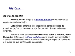 74
No final do sec XVIII
Francis Bacon pregava o método indutivo como meio de se
produzir o conhecimento.
Este método entendia o conhecimento como resultado de
experimentações contínuas e do aprofundamento do conhecimento
empírico.
Por outro lado, através de seu Discurso sobre o método, René
Descartes defendeu o método dedutivo como aquele que possibilitaria
a aquisição do conhecimento através da elaboração lógica de hipóteses
e a busca de sua confirmação ou negação.
História….
 