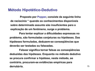 75
Método Hipotético-Dedutivo
Proposto por Popper, consiste da seguinte linha
de raciocínio “ quando os conhecimentos disponíveis
sobre determinado assunto são insuficientes para a
explicação de um fenômeno, surge o problema.
Para tentar explicar a dificuldades expressas no
problema, são formuladas conjeturas ou hipóteses. Das
hipóteses formuladas, deduzem-se conseqüências que
deverão ser testadas ou falseadas.
Falsear significa tornar falsas as conseqüências
deduzidas das hipóteses. Enquanto no método dedutivo
se procura confirmar a hipótese, neste método, ao
contrário, procuram-se evidências empíricas para
derrubá-la.
 