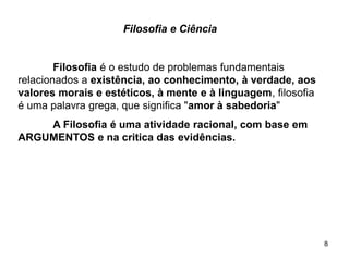 8
Filosofia e Ciência
Filosofia é o estudo de problemas fundamentais
relacionados a existência, ao conhecimento, à verdade, aos
valores morais e estéticos, à mente e à linguagem, filosofia
é uma palavra grega, que significa "amor à sabedoria"
A Filosofia é uma atividade racional, com base em
ARGUMENTOS e na critica das evidências.
 