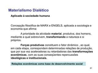 81
Aplicado à sociedade humana
Concepção filosófica de MARX e ENGELS, aplicada a sociologia e
economia que afirma:
A prioridade da atividade material, produtiva, dos homens,
mediante a qual sobrevivem, transformando a natureza e si
próprios.
Forças produtivas constituem o fator dinâmico , ao qual,
em cada etapa, correspondem determinadas relações de produção,
que por sua vez aceleradoras ou retardadoras das transformações
econômicas, com as suas conseqüentes repercussões
ideológicas e institucionais.
Relações econômicas como base do desenvolvimento social
Materialismo Dialético
 