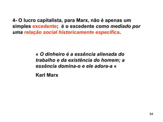 84
4- O lucro capitalista, para Marx, não é apenas um
simples excedente; é o excedente como mediado por
uma relação social historicamente específica.
« O dinheiro é a essência alienada do
trabalho e da existência do homem; a
essência domina-o e ele adora-a «
Karl Marx
 