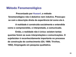 88
Método Fenomenológico
Preconizado por Husserl, o método
fenomenológico não é dedutivo nem indutivo. Preocupa-
se com a descrição direta da experiência tal como ela é.
A realidade é construída socialmente e entendida
como o compreendido, o interpretado, o comunicado.
Então, a realidade não é única: existem tantas
quantas forem as suas interpretações e comunicações. O
sujeito/ator é reconhecidamente importante no processo
de construção do conhecimento (Gil, 1999; Triviños,
1992). Empregado em pesquisa qualitativa.
 