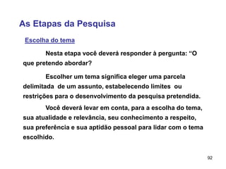 92
As Etapas da Pesquisa
Escolha do tema
Nesta etapa você deverá responder à pergunta: “O
que pretendo abordar?
Escolher um tema significa eleger uma parcela
delimitada de um assunto, estabelecendo limites ou
restrições para o desenvolvimento da pesquisa pretendida.
Você deverá levar em conta, para a escolha do tema,
sua atualidade e relevância, seu conhecimento a respeito,
sua preferência e sua aptidão pessoal para lidar com o tema
escolhido.
 