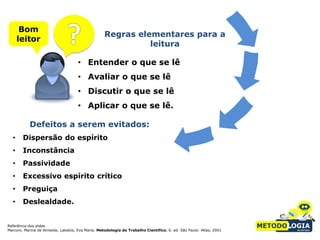 Bom
                                                   Regras elementares para a
      leitor
                                                             leitura

                                     • Entender o que se lê
                                     • Avaliar o que se lê
                                     • Discutir o que se lê
                                     • Aplicar o que se lê.

           Defeitos a serem evitados:
  •     Dispersão do espírito
  •     Inconstância
  •     Passividade
  •     Excessivo espírito crítico
  •     Preguiça
  •     Deslealdade.


Referência dos slides
Marconi, Marina de Almeida; Lakatos, Eva Maria. Metodologia do Trabalho Científico. 6. ed. São Paulo: Atlas, 2001
 