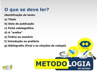 O que se deve ler?
Identificação do texto:
a) Título
b) Data da publicação
c) Ficha catalográfica
d) A “orelha”
e) Índice ou sumário
f) Introdução ou prefácio
g) Bibliografia (final e as citações de rodapé)
 