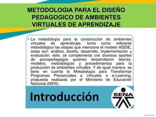 GC-F-004 V.01
METODOLOGIA PARA EL DISEÑO
PEDAGOGICO DE AMBIENTES
VIRTUALES DE APRENDIZAJE
• La metodología para la construcción de ambientes
virtuales de aprendizaje, toma como referente
metodológico las etapas que menciona el modelo ADDIE,
estas son: análisis, diseño, desarrollo, implementación y
evaluación; este, se complementa con diversos aportes
de psicopedagogos quienes desarrollaron teorías,
modelos, metodologías y procedimientos para la
producción de ambientes virtuales. Y de igual manera, se
tiene en cuenta la Metodología para Transformar
Programas Presenciales a Virtuales o e-Learning,
propuesta realizada por el Ministerio de Educación
Nacional (MEN).
Introducción
 