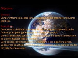 Objetivos

General:
Brindar información sobre la tecnología de los bio-digestores tabulares
plásticos.

Específicos:
Demostrar la viabilidad y factibilidad del bio-digestor como una de las
fuentes principales generadoras de energía renovable.
Generar de manera sencilla, coherente y eficaz el diseño y construcción
de un bio-digestor tabular plástico.
Dar a conocer el funcionamiento y manejo del bio-digestor plástico.
Conocer los beneficios económicos y ambientales que se obtiene con los
bio-digestores plásticos.
 