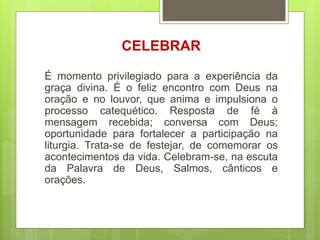 CELEBRAR
É momento privilegiado para a experiência da
graça divina. É o feliz encontro com Deus na
oração e no louvor, que anima e impulsiona o
processo catequético. Resposta de fé à
mensagem recebida; conversa com Deus;
oportunidade para fortalecer a participação na
liturgia. Trata-se de festejar, de comemorar os
acontecimentos da vida. Celebram-se, na escuta
da Palavra de Deus, Salmos, cânticos e
orações.
 
