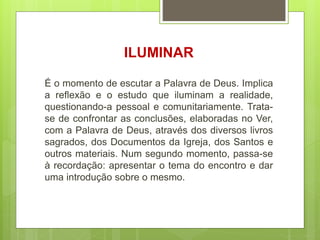 ILUMINAR
É o momento de escutar a Palavra de Deus. Implica
a reflexão e o estudo que iluminam a realidade,
questionando-a pessoal e comunitariamente. Trata-
se de confrontar as conclusões, elaboradas no Ver,
com a Palavra de Deus, através dos diversos livros
sagrados, dos Documentos da Igreja, dos Santos e
outros materiais. Num segundo momento, passa-se
à recordação: apresentar o tema do encontro e dar
uma introdução sobre o mesmo.
 