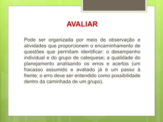 AVALIAR
Pode ser organizada por meio de observação e
atividades que proporcionem o encaminhamento de
questões que permitam identificar: o desempenho
individual e do grupo de catequese; a qualidade do
planejamento analisando os erros e acertos (um
fracasso assumido e avaliado já é um passo à
frente; o erro deve ser entendido como possibilidade
dentro da caminhada de um grupo).
 