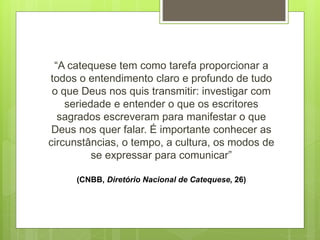 “A catequese tem como tarefa proporcionar a
todos o entendimento claro e profundo de tudo
o que Deus nos quis transmitir: investigar com
seriedade e entender o que os escritores
sagrados escreveram para manifestar o que
Deus nos quer falar. É importante conhecer as
circunstâncias, o tempo, a cultura, os modos de
se expressar para comunicar”
(CNBB, Diretório Nacional de Catequese, 26)
 