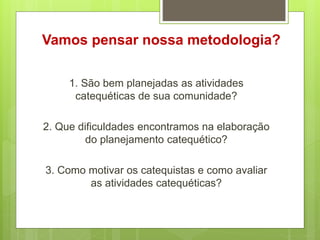 Vamos pensar nossa metodologia?
1. São bem planejadas as atividades
catequéticas de sua comunidade?
2. Que dificuldades encontramos na elaboração
do planejamento catequético?
3. Como motivar os catequistas e como avaliar
as atividades catequéticas?
 