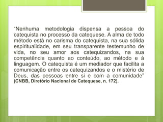 “Nenhuma metodologia dispensa a pessoa do
catequista no processo da catequese. A alma de todo
método está no carisma do catequista, na sua sólida
espiritualidade, em seu transparente testemunho de
vida, no seu amor aos catequizandos, na sua
competência quanto ao conteúdo, ao método e à
linguagem. O catequista é um mediador que facilita a
comunicação entre os catequizandos e o mistério de
Deus, das pessoas entre si e com a comunidade”
(CNBB, Diretório Nacional de Catequese, n. 172).
 