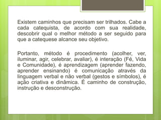 Existem caminhos que precisam ser trilhados. Cabe a
cada catequista, de acordo com sua realidade,
descobrir qual o melhor método a ser seguido para
que a catequese alcance seu objetivo.
Portanto, método é procedimento (acolher, ver,
iluminar, agir, celebrar, avaliar), é interação (Fé, Vida
e Comunidade), é aprendizagem (aprender fazendo,
aprender ensinando) é comunicação através da
linguagem verbal e não verbal (gestos e símbolos), é
ação criativa e dinâmica. É caminho de construção,
instrução e desconstrução.
 