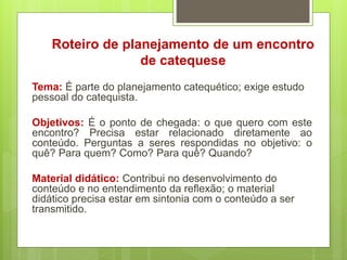 Roteiro de planejamento de um encontro
de catequese
Tema: É parte do planejamento catequético; exige estudo
pessoal do catequista.
Objetivos: É o ponto de chegada: o que quero com este
encontro? Precisa estar relacionado diretamente ao
conteúdo. Perguntas a seres respondidas no objetivo: o
quê? Para quem? Como? Para quê? Quando?
Material didático: Contribui no desenvolvimento do
conteúdo e no entendimento da reflexão; o material
didático precisa estar em sintonia com o conteúdo a ser
transmitido.
 